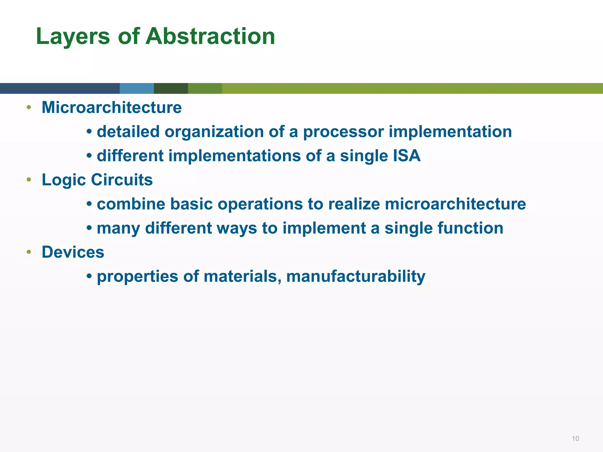 10 10
Layers of Abstraction
• Microarchitecture
• detailed organization of a processor implementation
• different implementations of a single ISA
• Logic Circuits
• combine basic operations to realize microarchitecture
• many different ways to implement a single function
• Devices
• properties of materials, manufacturability
 
