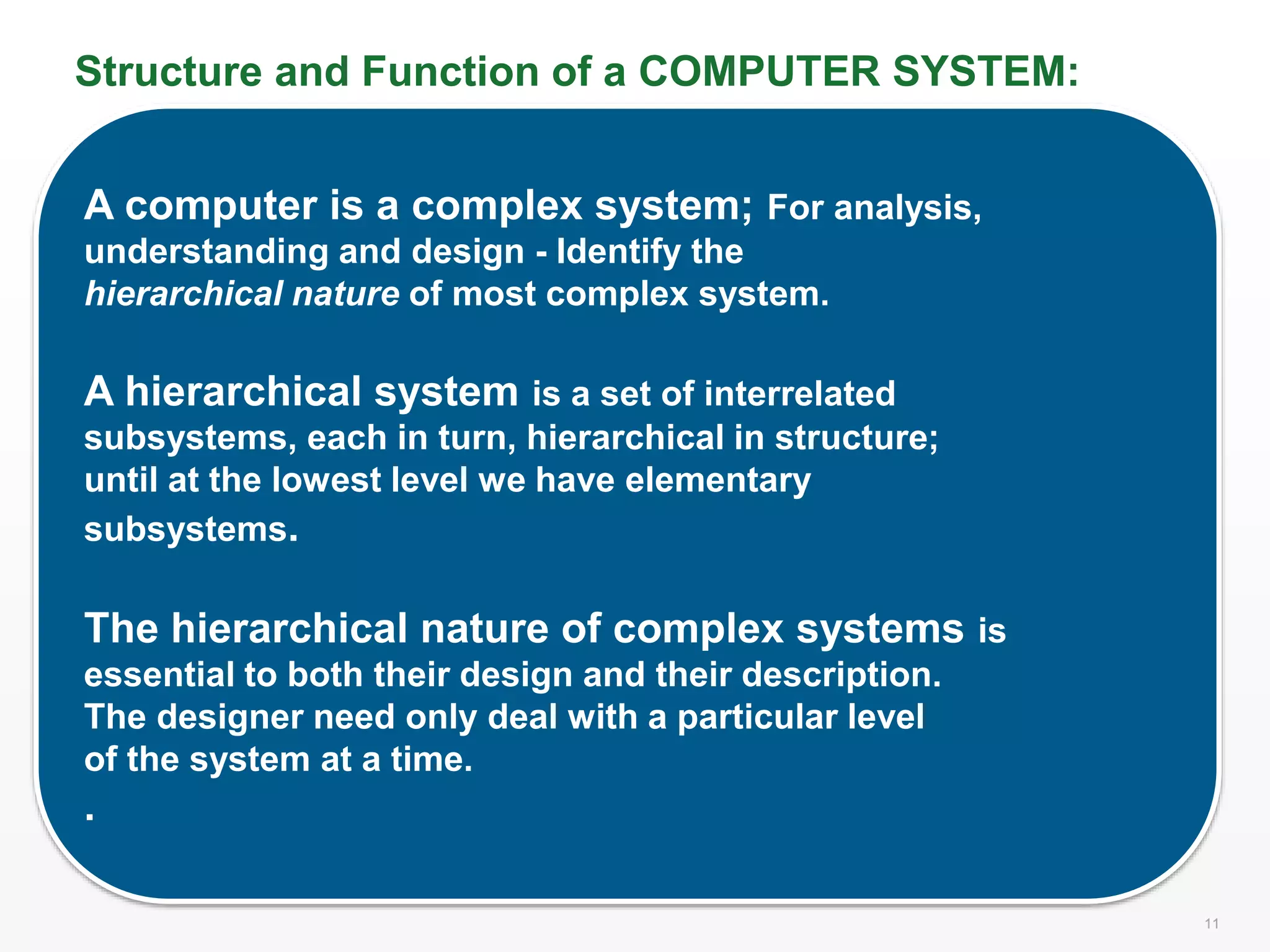 11 11
Structure and Function of a COMPUTER SYSTEM:
A computer is a complex system; For analysis,
understanding and design - Identify the
hierarchical nature of most complex system.
A hierarchical system is a set of interrelated
subsystems, each in turn, hierarchical in structure;
until at the lowest level we have elementary
subsystems.
The hierarchical nature of complex systems is
essential to both their design and their description.
The designer need only deal with a particular level
of the system at a time.
.
 
