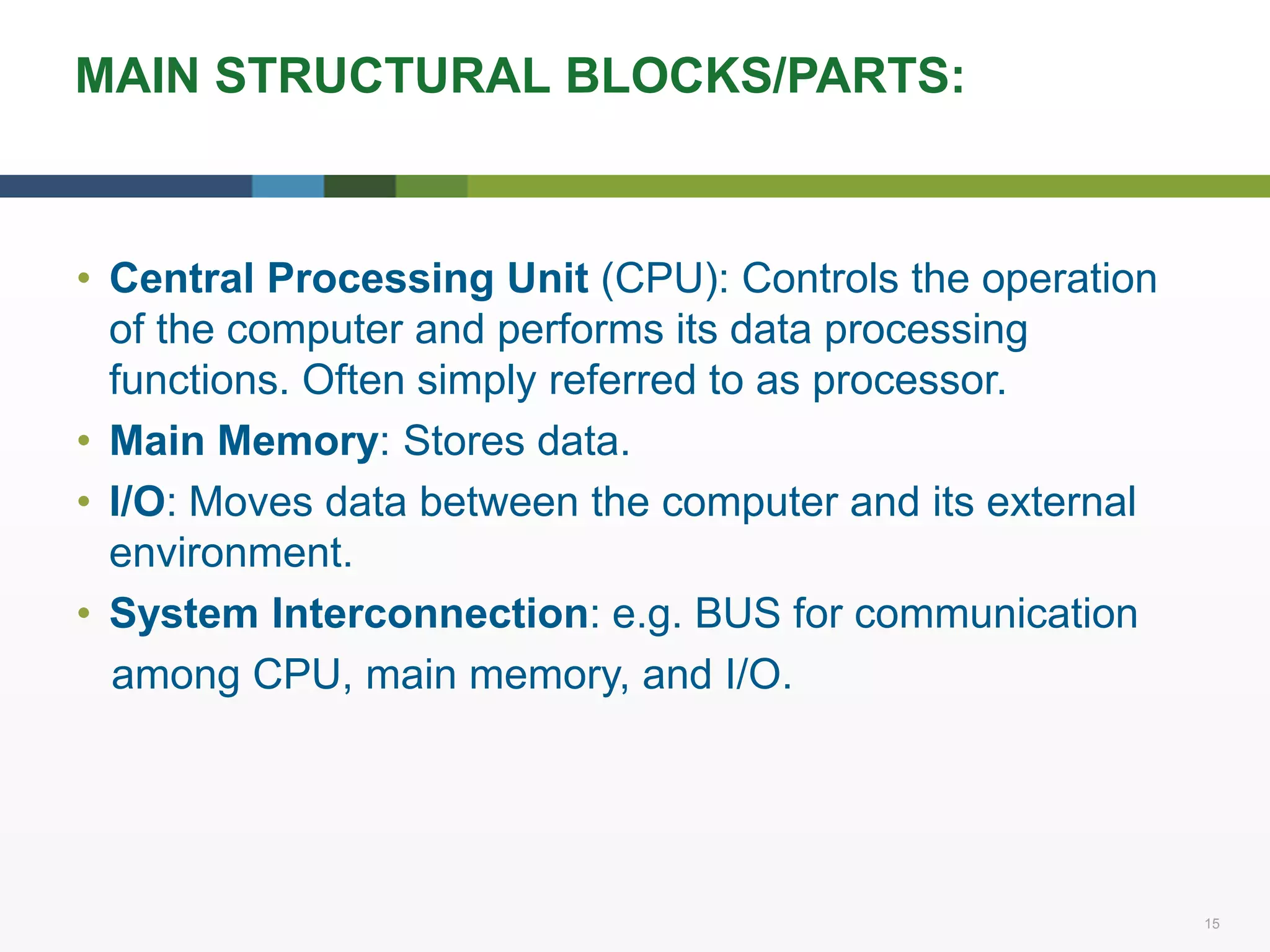 15 15
MAIN STRUCTURAL BLOCKS/PARTS:
• Central Processing Unit (CPU): Controls the operation
of the computer and performs its data processing
functions. Often simply referred to as processor.
• Main Memory: Stores data.
• I/O: Moves data between the computer and its external
environment.
• System Interconnection: e.g. BUS for communication
among CPU, main memory, and I/O.
 