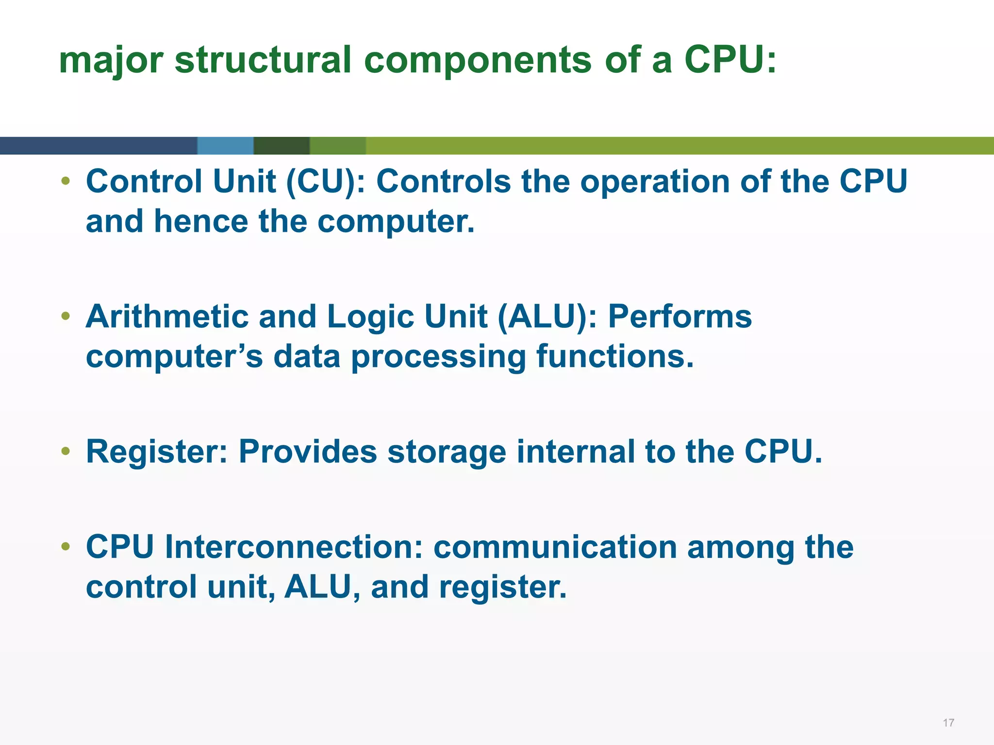 17 17
major structural components of a CPU:
• Control Unit (CU): Controls the operation of the CPU
and hence the computer.
• Arithmetic and Logic Unit (ALU): Performs
computer’s data processing functions.
• Register: Provides storage internal to the CPU.
• CPU Interconnection: communication among the
control unit, ALU, and register.
 