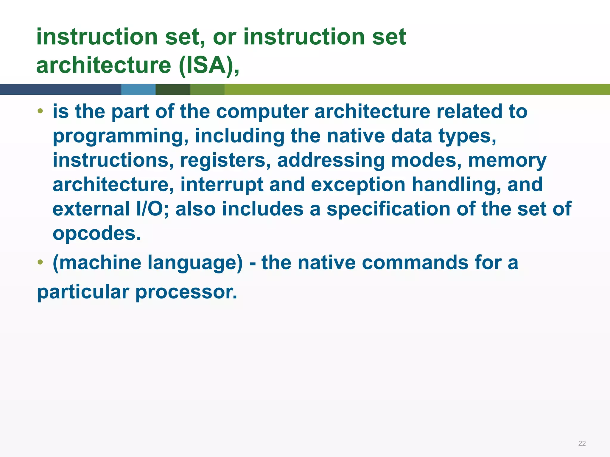 22 22
instruction set, or instruction set
architecture (ISA),
• is the part of the computer architecture related to
programming, including the native data types,
instructions, registers, addressing modes, memory
architecture, interrupt and exception handling, and
external I/O; also includes a specification of the set of
opcodes.
• (machine language) - the native commands for a
particular processor.
 