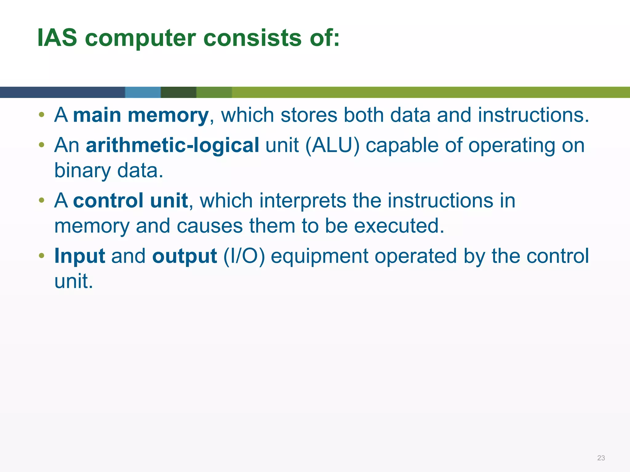 23 23
IAS computer consists of:
• A main memory, which stores both data and instructions.
• An arithmetic-logical unit (ALU) capable of operating on
binary data.
• A control unit, which interprets the instructions in
memory and causes them to be executed.
• Input and output (I/O) equipment operated by the control
unit.
 