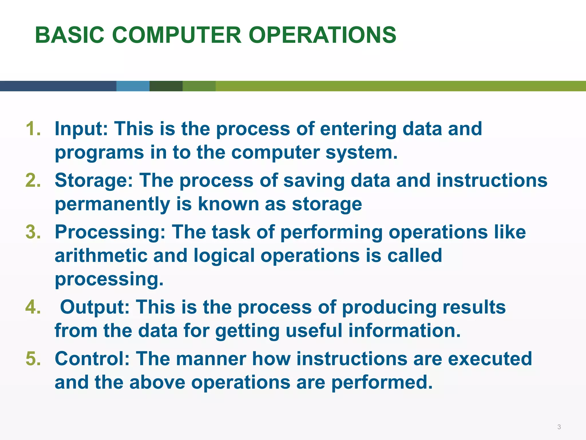 3 3
BASIC COMPUTER OPERATIONS
1. Input: This is the process of entering data and
programs in to the computer system.
2. Storage: The process of saving data and instructions
permanently is known as storage
3. Processing: The task of performing operations like
arithmetic and logical operations is called
processing.
4. Output: This is the process of producing results
from the data for getting useful information.
5. Control: The manner how instructions are executed
and the above operations are performed.
 