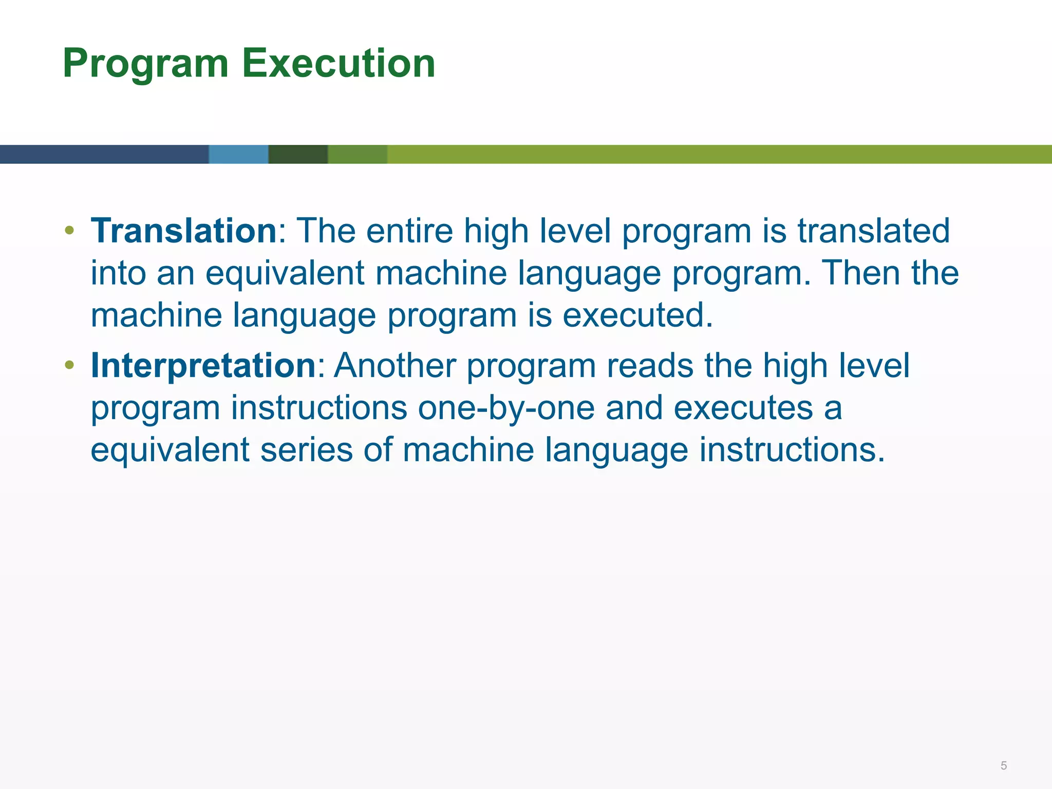 5 5
Program Execution
• Translation: The entire high level program is translated
into an equivalent machine language program. Then the
machine language program is executed.
• Interpretation: Another program reads the high level
program instructions one-by-one and executes a
equivalent series of machine language instructions.
 