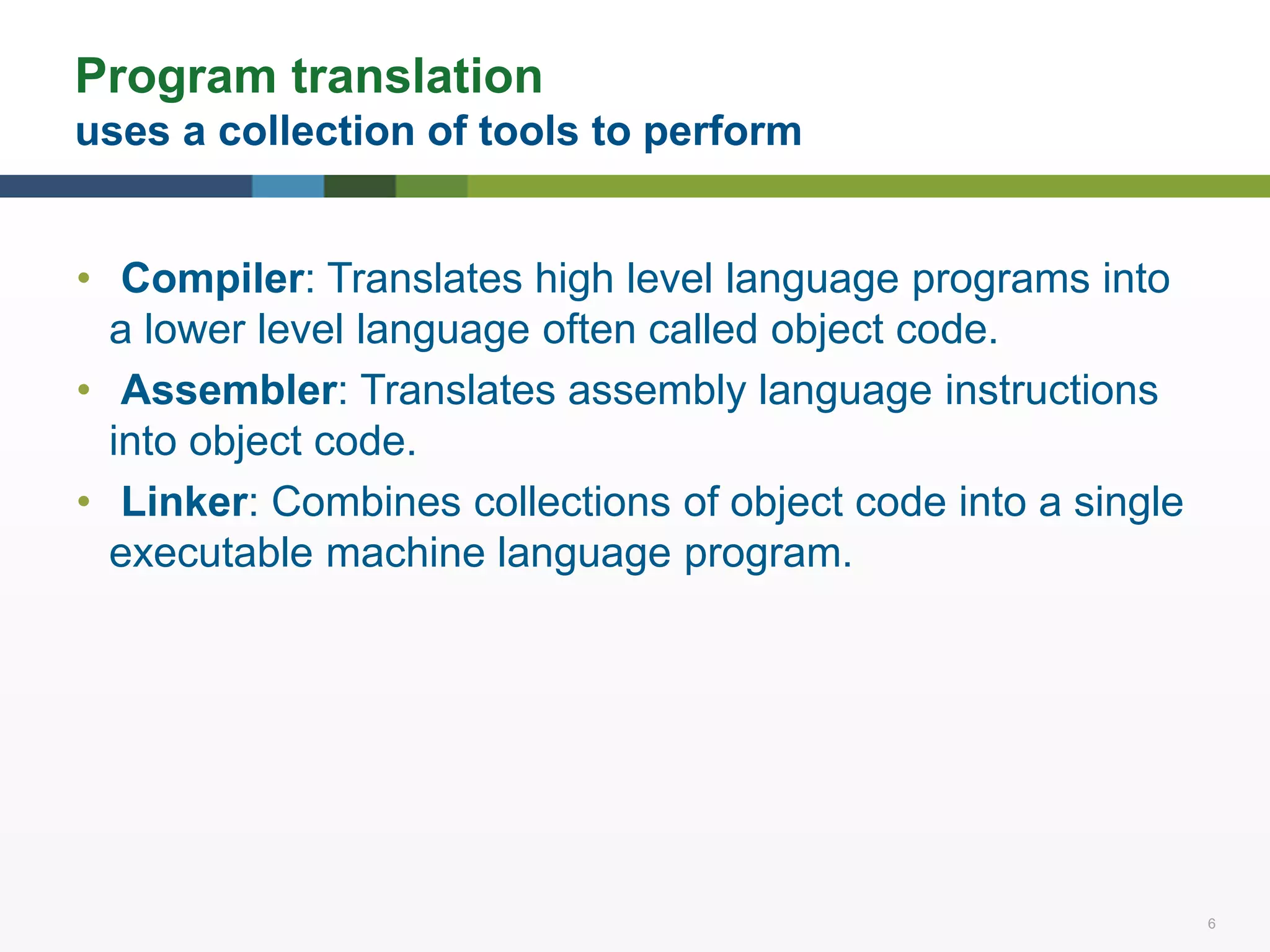 6 6
Program translation
uses a collection of tools to perform
• Compiler: Translates high level language programs into
a lower level language often called object code.
• Assembler: Translates assembly language instructions
into object code.
• Linker: Combines collections of object code into a single
executable machine language program.
 