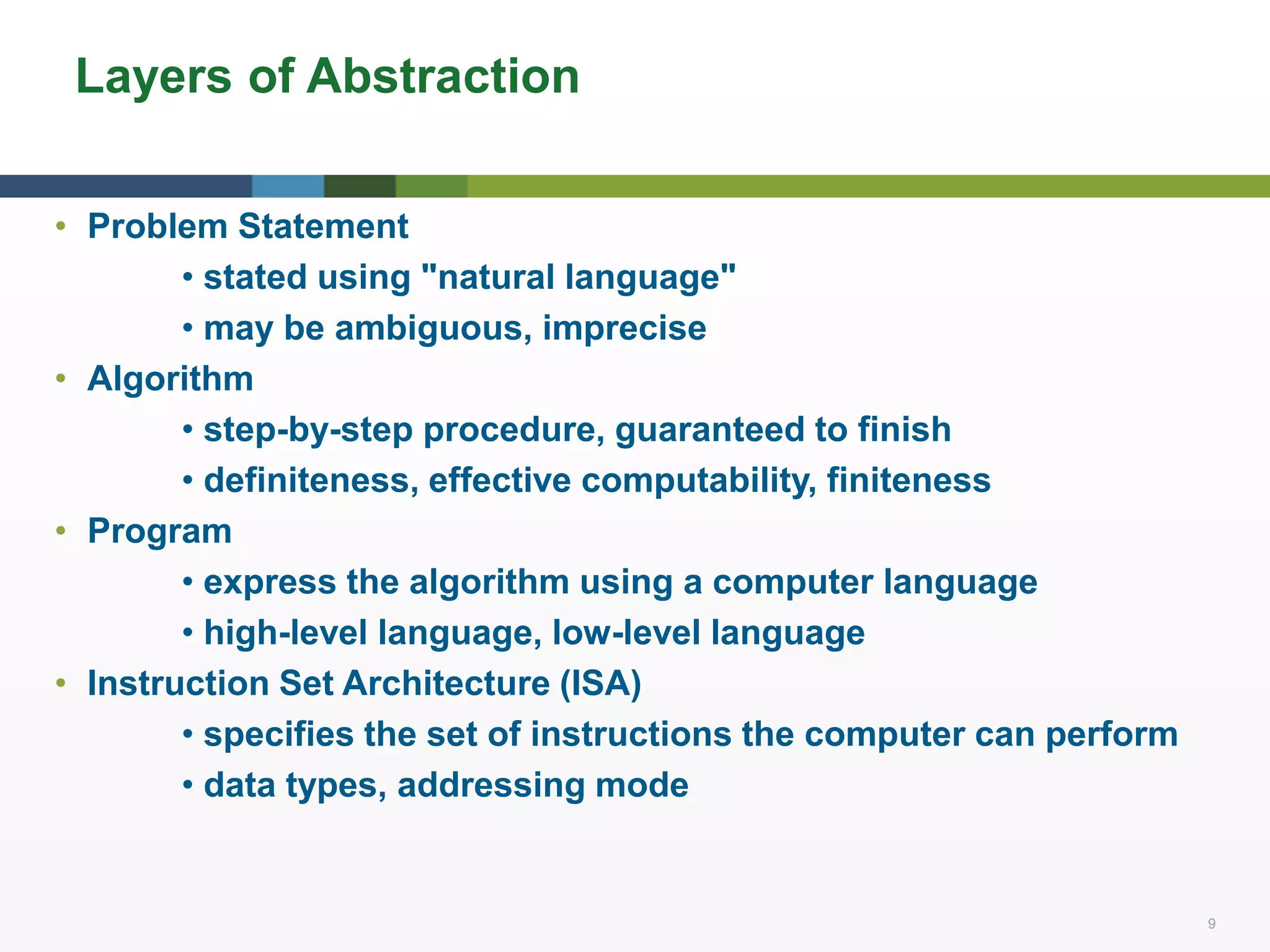 9 9
Layers of Abstraction
• Problem Statement
• stated using "natural language"
• may be ambiguous, imprecise
• Algorithm
• step-by-step procedure, guaranteed to finish
• definiteness, effective computability, finiteness
• Program
• express the algorithm using a computer language
• high-level language, low-level language
• Instruction Set Architecture (ISA)
• specifies the set of instructions the computer can perform
• data types, addressing mode
 