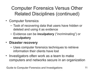 Guide to Computer Forensics and Investigations 11
Computer Forensics Versus Other
Related Disciplines (continued)
• Computer forensics
– Task of recovering data that users have hidden or
deleted and using it as evidence
– Evidence can be inculpatory (“incriminating”) or
exculpatory
• Disaster recovery
– Uses computer forensics techniques to retrieve
information their clients have lost
• Investigators often work as a team to make
computers and networks secure in an organization
 