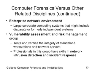 Guide to Computer Forensics and Investigations 13
Computer Forensics Versus Other
Related Disciplines (continued)
• Enterprise network environment
– Large corporate computing systems that might include
disparate or formerly independent systems
• Vulnerability assessment and risk management
group
– Tests and verifies the integrity of standalone
workstations and network servers
– Professionals in this group have skills in network
intrusion detection and incident response
 