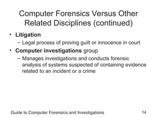Guide to Computer Forensics and Investigations 14
Computer Forensics Versus Other
Related Disciplines (continued)
• Litigation
– Legal process of proving guilt or innocence in court
• Computer investigations group
– Manages investigations and conducts forensic
analysis of systems suspected of containing evidence
related to an incident or a crime
 