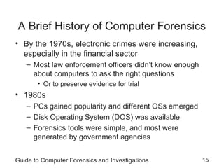 Guide to Computer Forensics and Investigations 15
A Brief History of Computer Forensics
• By the 1970s, electronic crimes were increasing,
especially in the financial sector
– Most law enforcement officers didn’t know enough
about computers to ask the right questions
• Or to preserve evidence for trial
• 1980s
– PCs gained popularity and different OSs emerged
– Disk Operating System (DOS) was available
– Forensics tools were simple, and most were
generated by government agencies
 