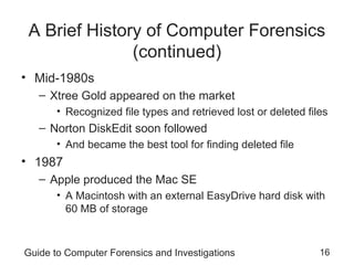 Guide to Computer Forensics and Investigations 16
A Brief History of Computer Forensics
(continued)
• Mid-1980s
– Xtree Gold appeared on the market
• Recognized file types and retrieved lost or deleted files
– Norton DiskEdit soon followed
• And became the best tool for finding deleted file
• 1987
– Apple produced the Mac SE
• A Macintosh with an external EasyDrive hard disk with
60 MB of storage
 