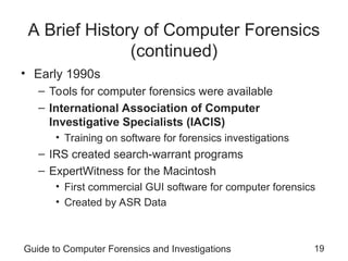 Guide to Computer Forensics and Investigations 19
A Brief History of Computer Forensics
(continued)
• Early 1990s
– Tools for computer forensics were available
– International Association of Computer
Investigative Specialists (IACIS)
• Training on software for forensics investigations
– IRS created search-warrant programs
– ExpertWitness for the Macintosh
• First commercial GUI software for computer forensics
• Created by ASR Data
 