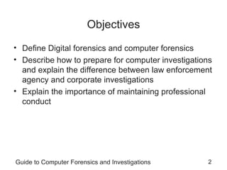 Guide to Computer Forensics and Investigations 2
Objectives
• Define Digital forensics and computer forensics
• Describe how to prepare for computer investigations
and explain the difference between law enforcement
agency and corporate investigations
• Explain the importance of maintaining professional
conduct
 