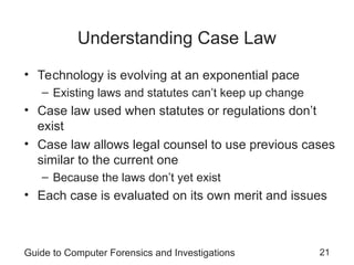 Guide to Computer Forensics and Investigations 21
Understanding Case Law
• Technology is evolving at an exponential pace
– Existing laws and statutes can’t keep up change
• Case law used when statutes or regulations don’t
exist
• Case law allows legal counsel to use previous cases
similar to the current one
– Because the laws don’t yet exist
• Each case is evaluated on its own merit and issues
 