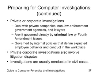 Guide to Computer Forensics and Investigations 27
Preparing for Computer Investigations
(continued)
• Private or corporate investigations
– Deal with private companies, non-law-enforcement
government agencies, and lawyers
– Aren’t governed directly by criminal law or Fourth
Amendment issues
– Governed by internal policies that define expected
employee behavior and conduct in the workplace
• Private corporate investigations also involve
litigation disputes
• Investigations are usually conducted in civil cases
 