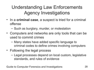 Guide to Computer Forensics and Investigations 28
Understanding Law Enforcements
Agency Investigations
• In a criminal case, a suspect is tried for a criminal
offense
– Such as burglary, murder, or molestation
• Computers and networks are only tools that can be
used to commit crimes
– Many states have added specific language to
criminal codes to define crimes involving computers
• Following the legal process
– Legal processes depend on local custom, legislative
standards, and rules of evidence
 