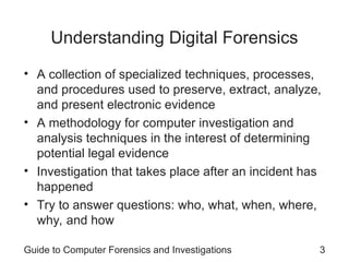 Understanding Digital Forensics
• A collection of specialized techniques, processes,
and procedures used to preserve, extract, analyze,
and present electronic evidence
• A methodology for computer investigation and
analysis techniques in the interest of determining
potential legal evidence
• Investigation that takes place after an incident has
happened
• Try to answer questions: who, what, when, where,
why, and how
Guide to Computer Forensics and Investigations 3
 