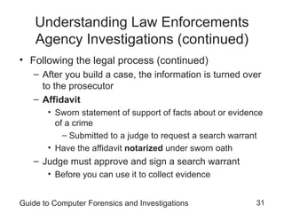 Guide to Computer Forensics and Investigations 31
Understanding Law Enforcements
Agency Investigations (continued)
• Following the legal process (continued)
– After you build a case, the information is turned over
to the prosecutor
– Affidavit
• Sworn statement of support of facts about or evidence
of a crime
– Submitted to a judge to request a search warrant
• Have the affidavit notarized under sworn oath
– Judge must approve and sign a search warrant
• Before you can use it to collect evidence
 