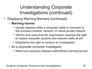 Guide to Computer Forensics and Investigations 35
Understanding Corporate
Investigations (continued)
• Displaying Warning Banners (continued)
– Warning banner
• Usually appears when a computer starts or connects to
the company intranet, network, or virtual private network
• Informs end users that the organization reserves the right
to inspect computer systems and network traffic at will
• Establishes the right to conduct an investigation
– As a corporate computer investigator
• Make sure company displays well-defined warning banner
 