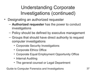 Guide to Computer Forensics and Investigations 37
Understanding Corporate
Investigations (continued)
• Designating an authorized requester
– Authorized requester has the power to conduct
investigations
– Policy should be defined by executive management
– Groups that should have direct authority to request
computer investigations
• Corporate Security Investigations
• Corporate Ethics Office
• Corporate Equal Employment Opportunity Office
• Internal Auditing
• The general counsel or Legal Department
 