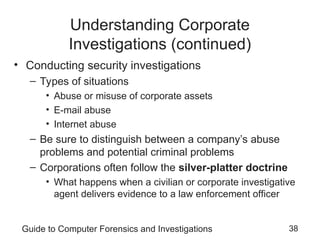 Guide to Computer Forensics and Investigations 38
Understanding Corporate
Investigations (continued)
• Conducting security investigations
– Types of situations
• Abuse or misuse of corporate assets
• E-mail abuse
• Internet abuse
– Be sure to distinguish between a company’s abuse
problems and potential criminal problems
– Corporations often follow the silver-platter doctrine
• What happens when a civilian or corporate investigative
agent delivers evidence to a law enforcement officer
 