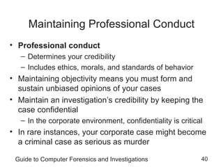 Guide to Computer Forensics and Investigations 40
Maintaining Professional Conduct
• Professional conduct
– Determines your credibility
– Includes ethics, morals, and standards of behavior
• Maintaining objectivity means you must form and
sustain unbiased opinions of your cases
• Maintain an investigation’s credibility by keeping the
case confidential
– In the corporate environment, confidentiality is critical
• In rare instances, your corporate case might become
a criminal case as serious as murder
 