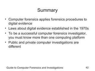 Guide to Computer Forensics and Investigations 42
Summary
• Computer forensics applies forensics procedures to
digital evidence
• Laws about digital evidence established in the 1970s
• To be a successful computer forensics investigator,
you must know more than one computing platform
• Public and private computer investigations are
different
 
