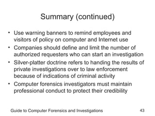 Guide to Computer Forensics and Investigations 43
Summary (continued)
• Use warning banners to remind employees and
visitors of policy on computer and Internet use
• Companies should define and limit the number of
authorized requesters who can start an investigation
• Silver-platter doctrine refers to handing the results of
private investigations over to law enforcement
because of indications of criminal activity
• Computer forensics investigators must maintain
professional conduct to protect their credibility
 