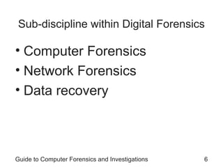 Sub-discipline within Digital Forensics
• Computer Forensics
• Network Forensics
• Data recovery
Guide to Computer Forensics and Investigations 6
 