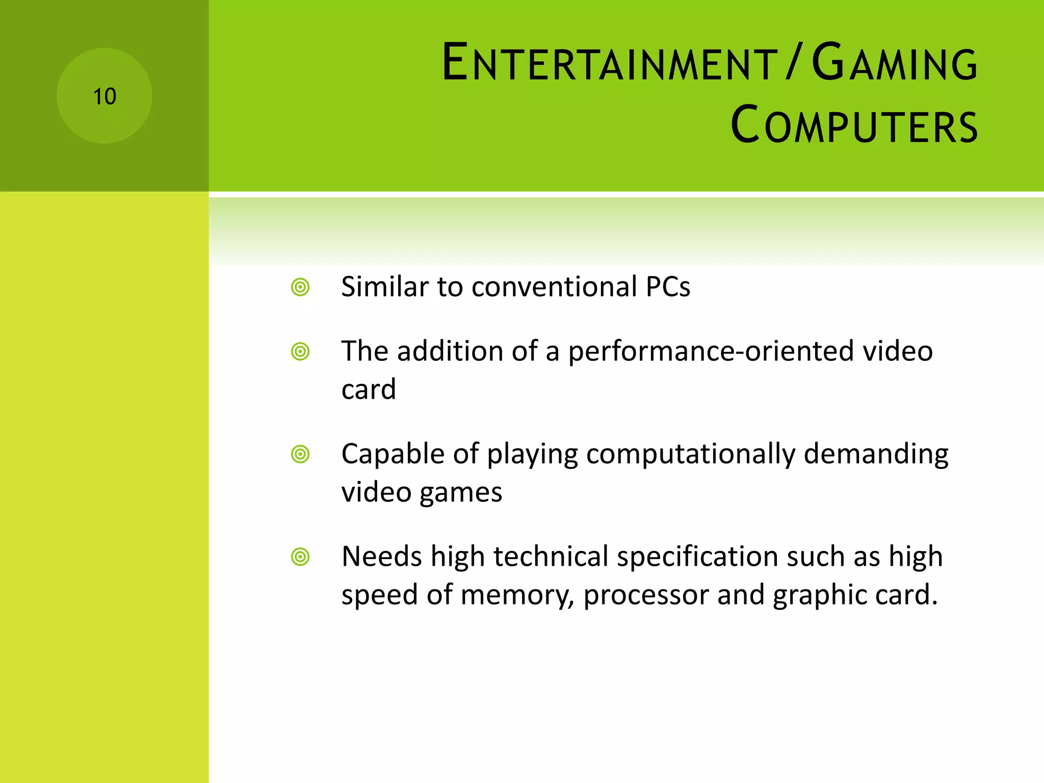 ENTERTAINMENT/GAMING
COMPUTERS
 Similar to conventional PCs
 The addition of a performance-oriented video
card
 Capable of playing computationally demanding
video games
 Needs high technical specification such as high
speed of memory, processor and graphic card.
10
 