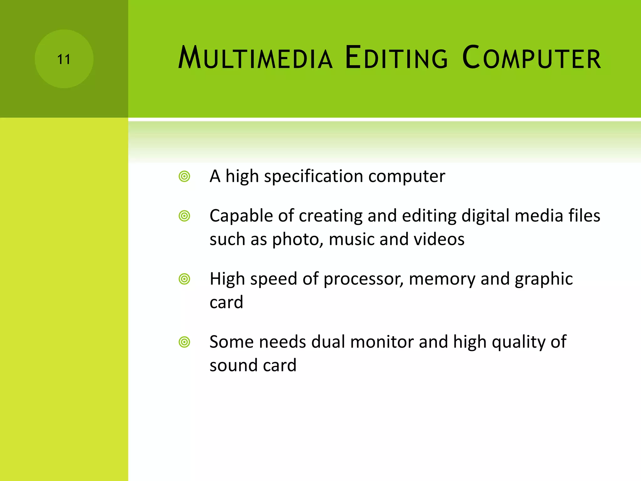 MULTIMEDIA EDITING COMPUTER
 A high specification computer
 Capable of creating and editing digital media files
such as photo, music and videos
 High speed of processor, memory and graphic
card
 Some needs dual monitor and high quality of
sound card
11
 