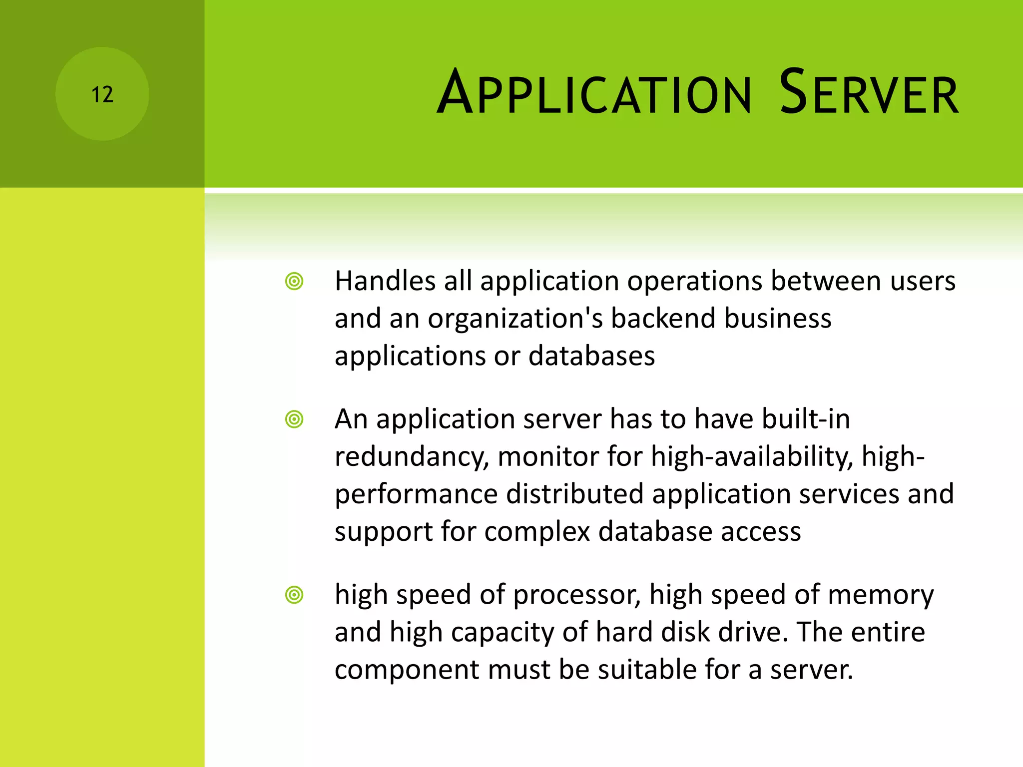 APPLICATION SERVER
 Handles all application operations between users
and an organization's backend business
applications or databases
 An application server has to have built-in
redundancy, monitor for high-availability, high-
performance distributed application services and
support for complex database access
 high speed of processor, high speed of memory
and high capacity of hard disk drive. The entire
component must be suitable for a server.
12
 