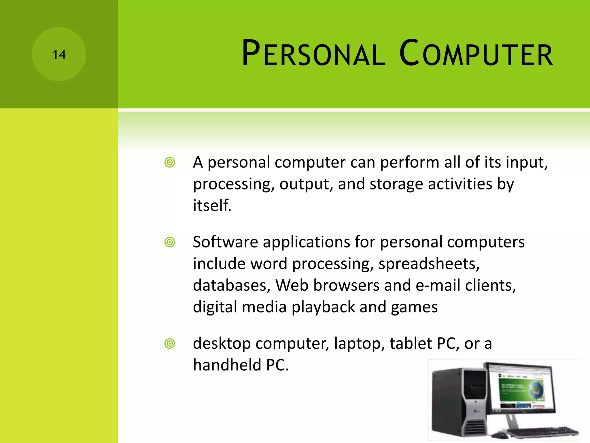 PERSONAL COMPUTER
 A personal computer can perform all of its input,
processing, output, and storage activities by
itself.
 Software applications for personal computers
include word processing, spreadsheets,
databases, Web browsers and e-mail clients,
digital media playback and games
 desktop computer, laptop, tablet PC, or a
handheld PC.
14
 