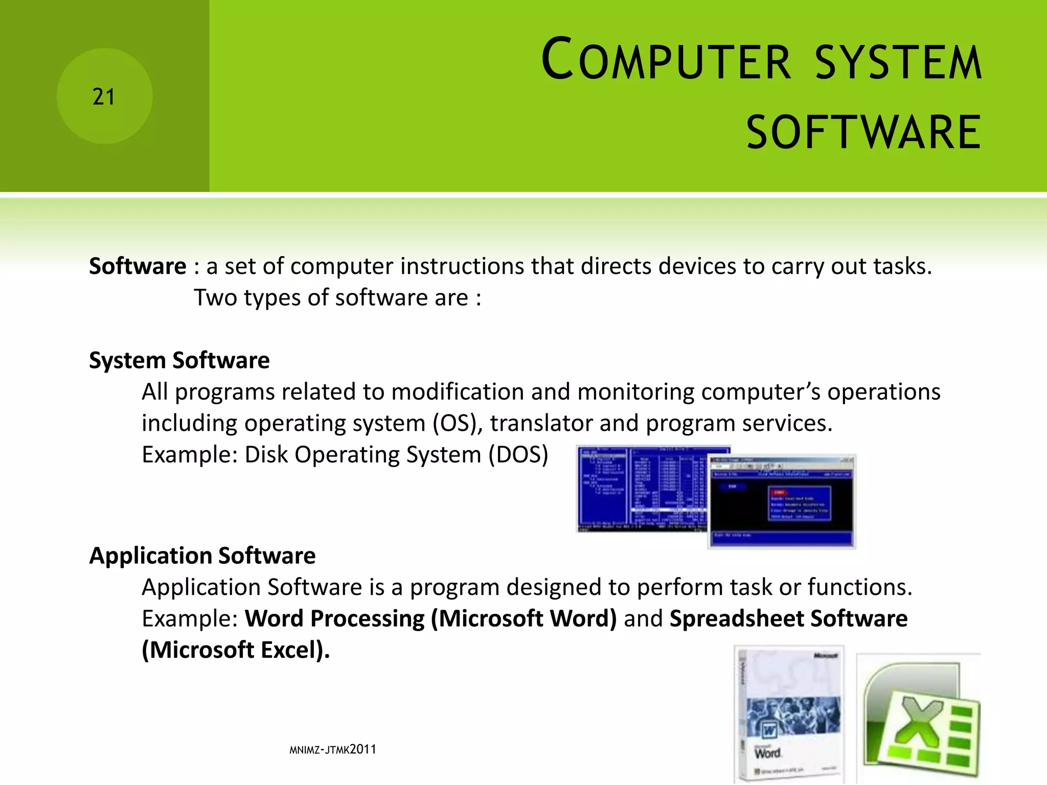 COMPUTER SYSTEM
SOFTWARE
MNIMZ-JTMK2011
21
Software : a set of computer instructions that directs devices to carry out tasks.
Two types of software are :
System Software
All programs related to modification and monitoring computer’s operations
including operating system (OS), translator and program services.
Example: Disk Operating System (DOS)
Application Software
Application Software is a program designed to perform task or functions.
Example: Word Processing (Microsoft Word) and Spreadsheet Software
(Microsoft Excel).
 