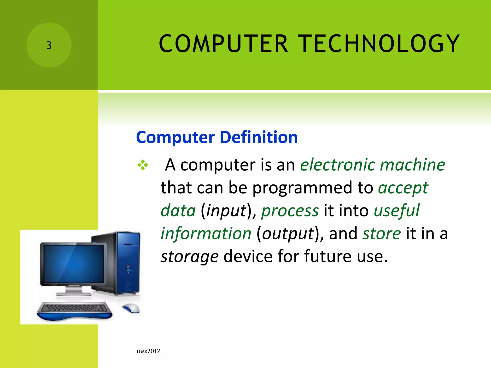 COMPUTER TECHNOLOGY
Computer Definition
 A computer is an electronic machine
that can be programmed to accept
data (input), process it into useful
information (output), and store it in a
storage device for future use.
JTMK2012
3
 
