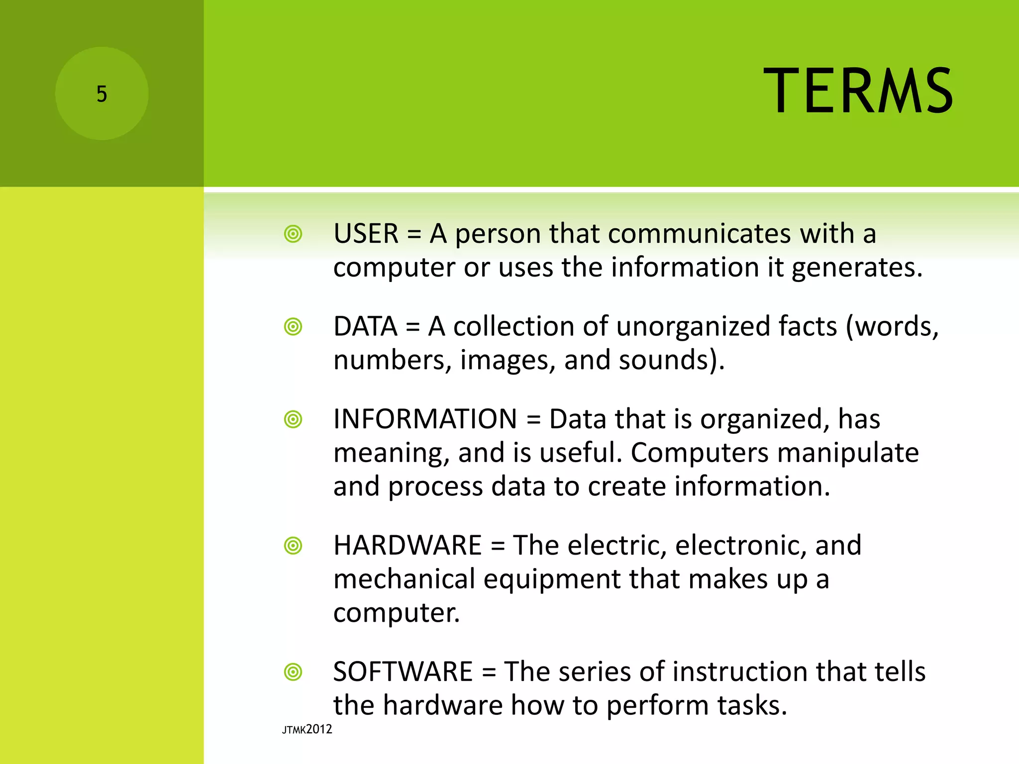 TERMS
 USER = A person that communicates with a
computer or uses the information it generates.
 DATA = A collection of unorganized facts (words,
numbers, images, and sounds).
 INFORMATION = Data that is organized, has
meaning, and is useful. Computers manipulate
and process data to create information.
 HARDWARE = The electric, electronic, and
mechanical equipment that makes up a
computer.
 SOFTWARE = The series of instruction that tells
the hardware how to perform tasks.
JTMK2012
5
 