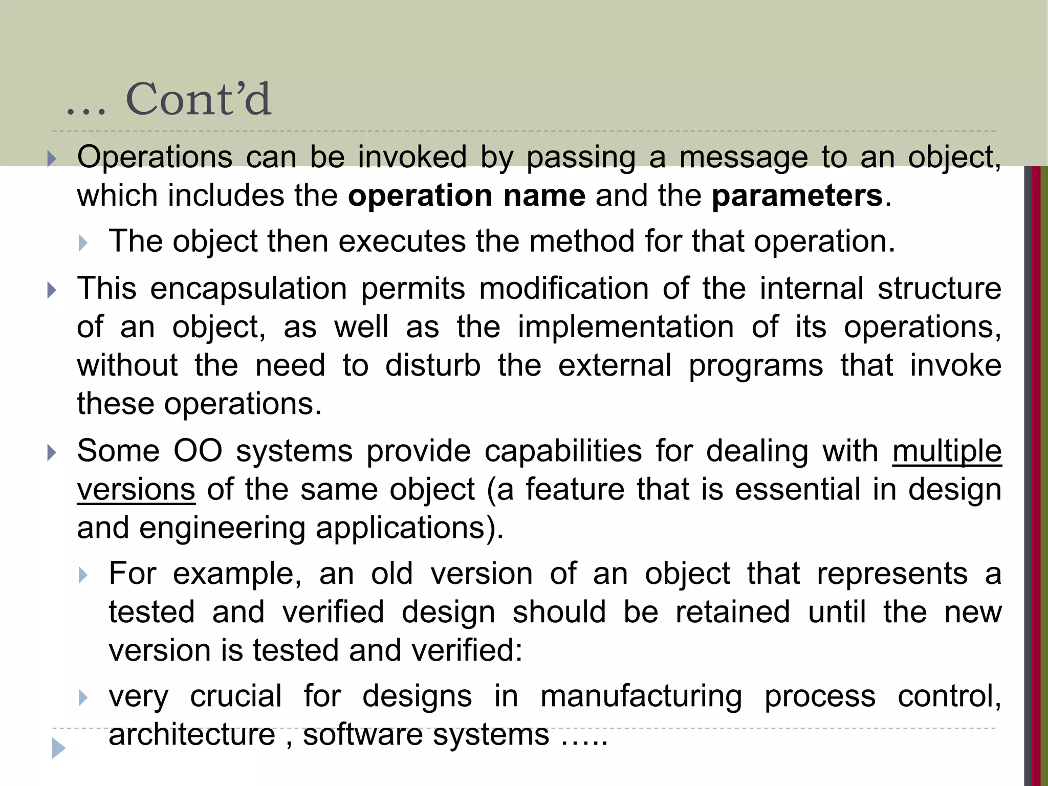 … Cont’d  Operations can be invoked by passing a message to an object, which includes the operation name and the parameters.  The object then executes the method for that operation.  This encapsulation permits modification of the internal structure of an object, as well as the implementation of its operations, without the need to disturb the external programs that invoke these operations.  Some OO systems provide capabilities for dealing with multiple versions of the same object (a feature that is essential in design and engineering applications).  For example, an old version of an object that represents a tested and verified design should be retained until the new version is tested and verified:  very crucial for designs in manufacturing process control, architecture , software systems ….. 