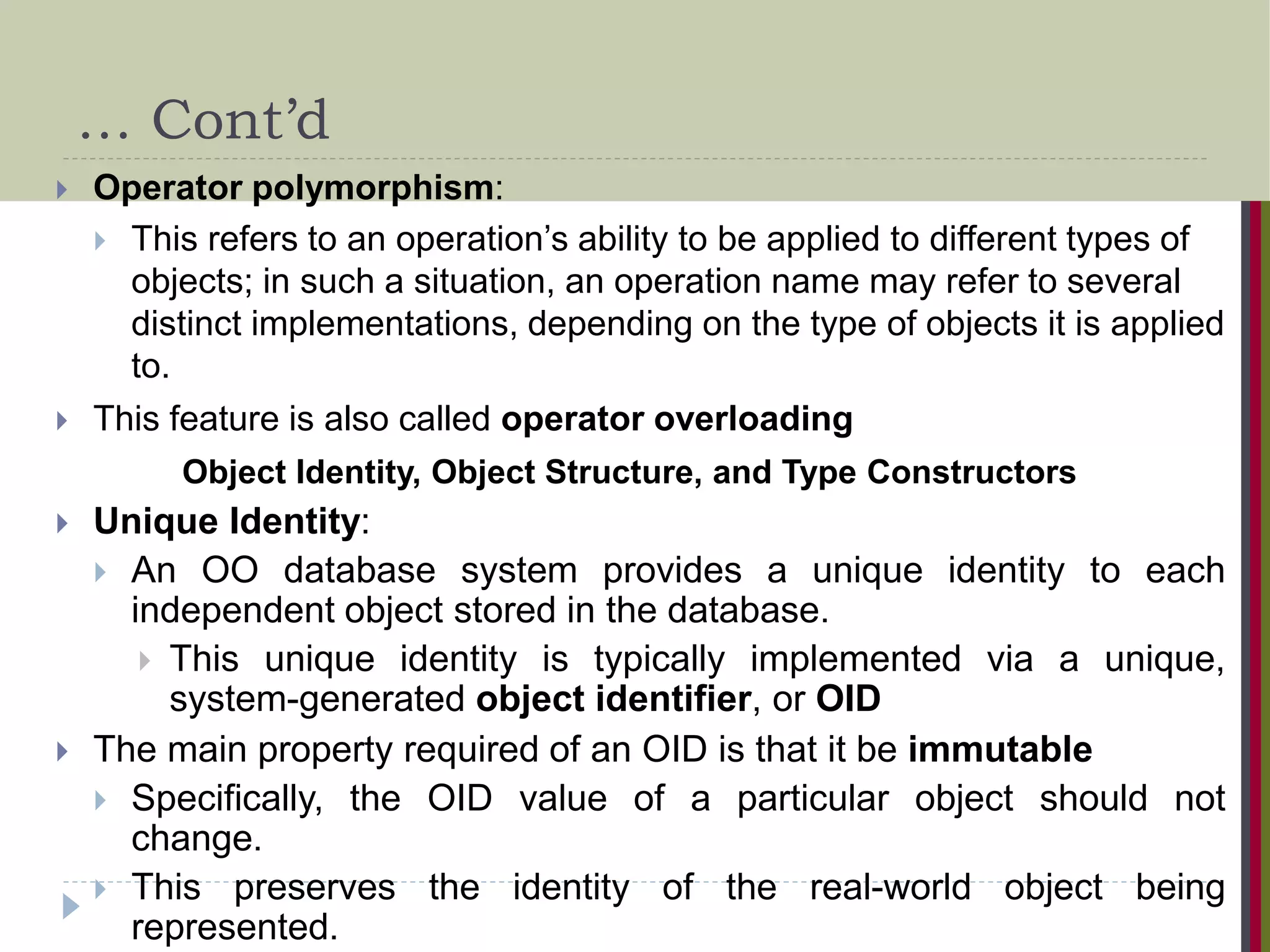 … Cont’d  Operator polymorphism:  This refers to an operation’s ability to be applied to different types of objects; in such a situation, an operation name may refer to several distinct implementations, depending on the type of objects it is applied to.  This feature is also called operator overloading Object Identity, Object Structure, and Type Constructors  Unique Identity:  An OO database system provides a unique identity to each independent object stored in the database.  This unique identity is typically implemented via a unique, system-generated object identifier, or OID  The main property required of an OID is that it be immutable  Specifically, the OID value of a particular object should not change.  This preserves the identity of the real-world object being represented. 