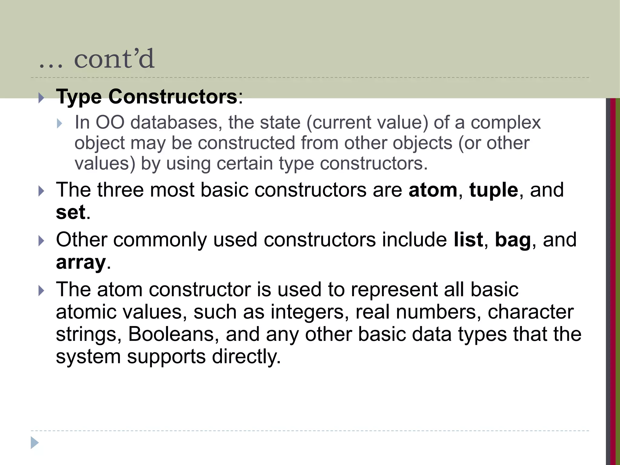 … cont’d  Type Constructors:  In OO databases, the state (current value) of a complex object may be constructed from other objects (or other values) by using certain type constructors.  The three most basic constructors are atom, tuple, and set.  Other commonly used constructors include list, bag, and array.  The atom constructor is used to represent all basic atomic values, such as integers, real numbers, character strings, Booleans, and any other basic data types that the system supports directly. 