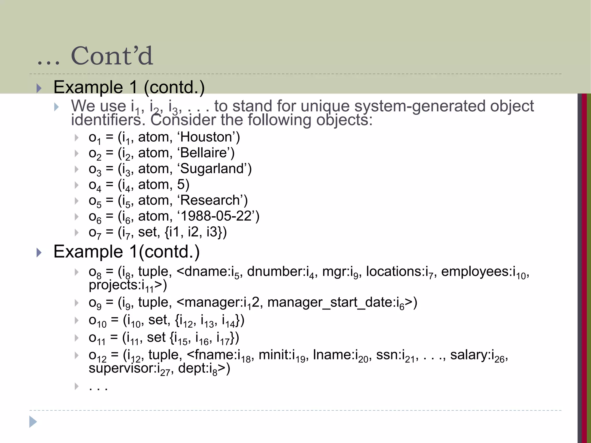 … Cont’d  Example 1 (contd.)  We use i1, i2, i3, . . . to stand for unique system-generated object identifiers. Consider the following objects:  o1 = (i1, atom, ‘Houston’)  o2 = (i2, atom, ‘Bellaire’)  o3 = (i3, atom, ‘Sugarland’)  o4 = (i4, atom, 5)  o5 = (i5, atom, ‘Research’)  o6 = (i6, atom, ‘1988-05-22’)  o7 = (i7, set, {i1, i2, i3})  Example 1(contd.)  o8 = (i8, tuple, <dname:i5, dnumber:i4, mgr:i9, locations:i7, employees:i10, projects:i11>)  o9 = (i9, tuple, <manager:i12, manager_start_date:i6>)  o10 = (i10, set, {i12, i13, i14})  o11 = (i11, set {i15, i16, i17})  o12 = (i12, tuple, <fname:i18, minit:i19, lname:i20, ssn:i21, . . ., salary:i26, supervisor:i27, dept:i8>)  . . . 