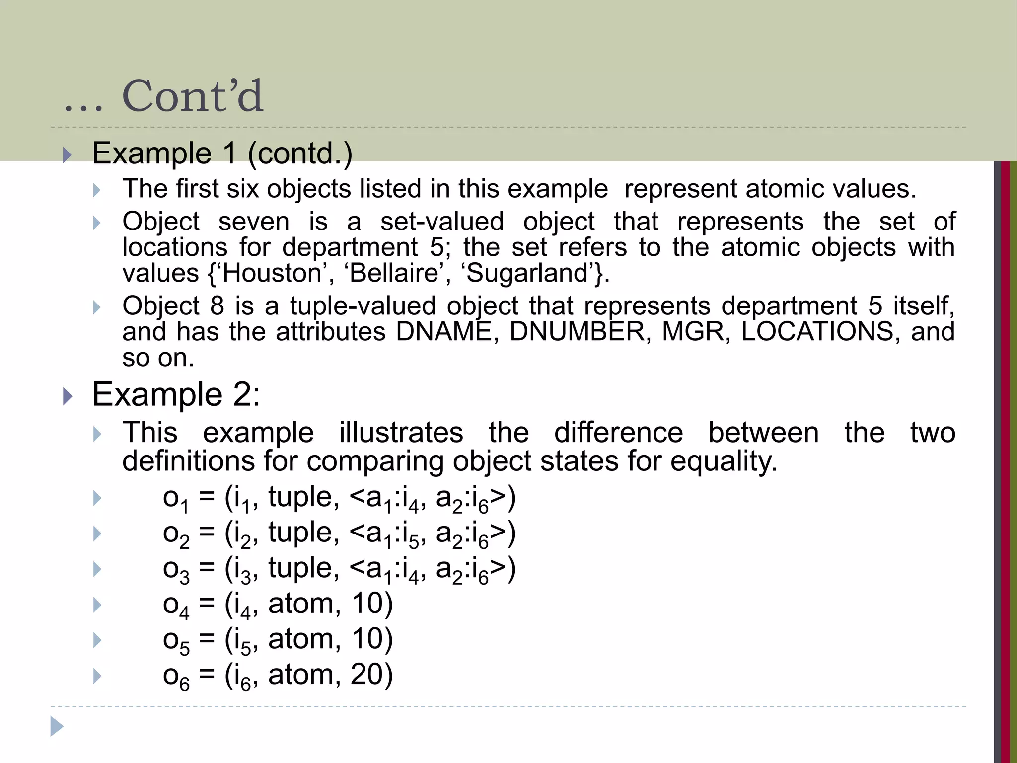 … Cont’d  Example 1 (contd.)  The first six objects listed in this example represent atomic values.  Object seven is a set-valued object that represents the set of locations for department 5; the set refers to the atomic objects with values {‘Houston’, ‘Bellaire’, ‘Sugarland’}.  Object 8 is a tuple-valued object that represents department 5 itself, and has the attributes DNAME, DNUMBER, MGR, LOCATIONS, and so on.  Example 2:  This example illustrates the difference between the two definitions for comparing object states for equality.  o1 = (i1, tuple, <a1:i4, a2:i6>)  o2 = (i2, tuple, <a1:i5, a2:i6>)  o3 = (i3, tuple, <a1:i4, a2:i6>)  o4 = (i4, atom, 10)  o5 = (i5, atom, 10)  o6 = (i6, atom, 20) 