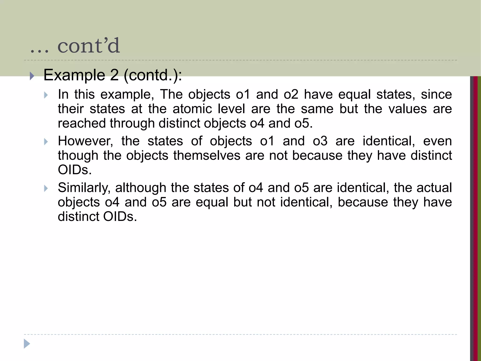 … cont’d  Example 2 (contd.):  In this example, The objects o1 and o2 have equal states, since their states at the atomic level are the same but the values are reached through distinct objects o4 and o5.  However, the states of objects o1 and o3 are identical, even though the objects themselves are not because they have distinct OIDs.  Similarly, although the states of o4 and o5 are identical, the actual objects o4 and o5 are equal but not identical, because they have distinct OIDs. 