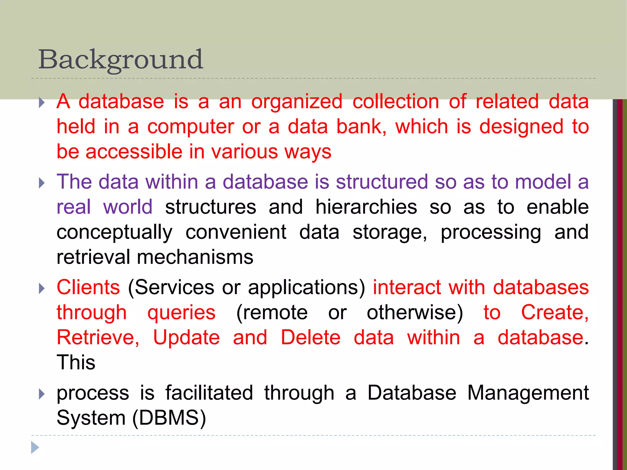 Background  A database is a an organized collection of related data held in a computer or a data bank, which is designed to be accessible in various ways  The data within a database is structured so as to model a real world structures and hierarchies so as to enable conceptually convenient data storage, processing and retrieval mechanisms  Clients (Services or applications) interact with databases through queries (remote or otherwise) to Create, Retrieve, Update and Delete data within a database. This  process is facilitated through a Database Management System (DBMS) 
