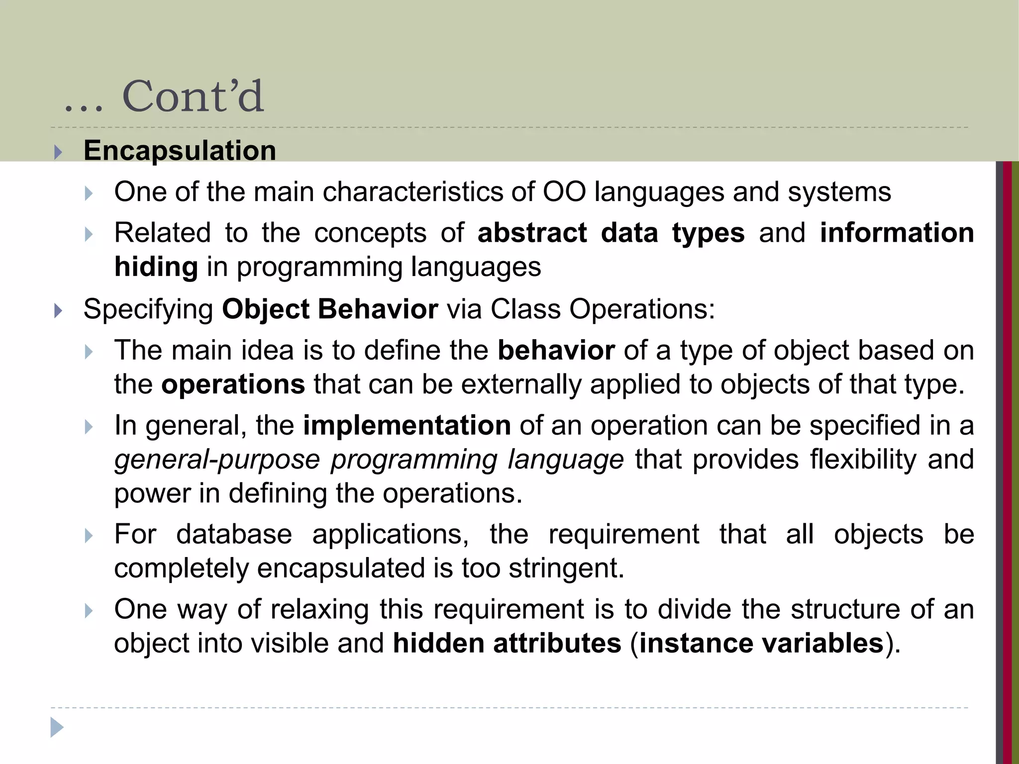 … Cont’d  Encapsulation  One of the main characteristics of OO languages and systems  Related to the concepts of abstract data types and information hiding in programming languages  Specifying Object Behavior via Class Operations:  The main idea is to define the behavior of a type of object based on the operations that can be externally applied to objects of that type.  In general, the implementation of an operation can be specified in a general-purpose programming language that provides flexibility and power in defining the operations.  For database applications, the requirement that all objects be completely encapsulated is too stringent.  One way of relaxing this requirement is to divide the structure of an object into visible and hidden attributes (instance variables). 