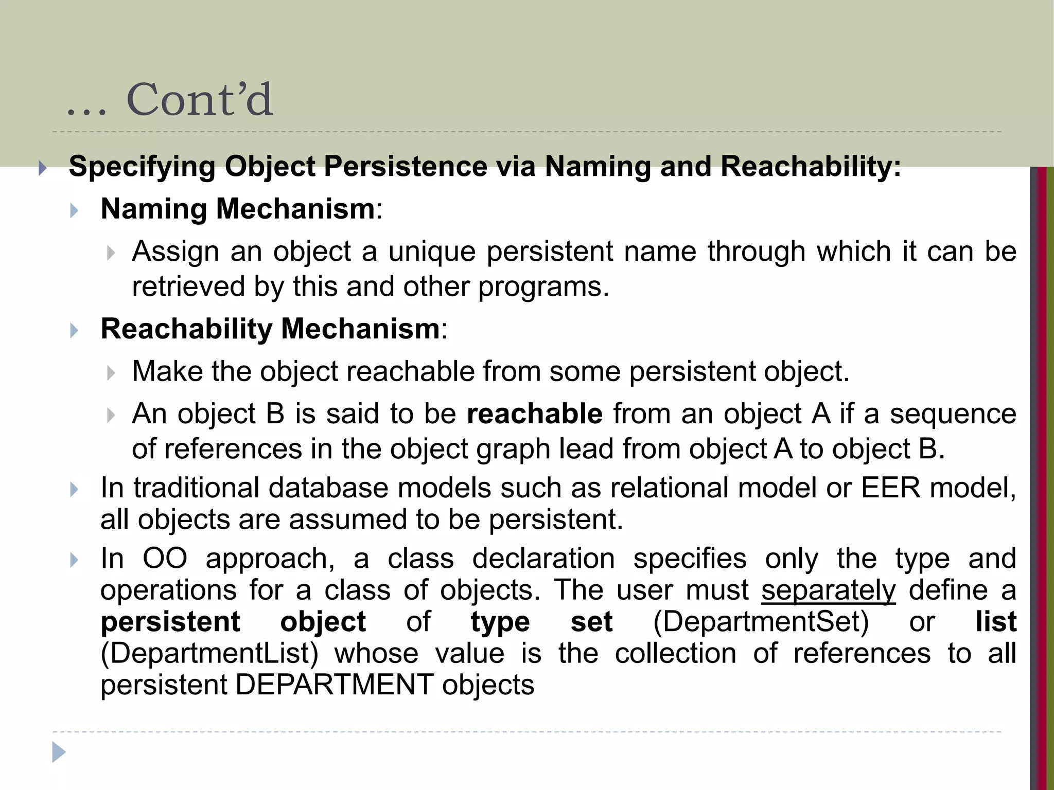 … Cont’d  Specifying Object Persistence via Naming and Reachability:  Naming Mechanism:  Assign an object a unique persistent name through which it can be retrieved by this and other programs.  Reachability Mechanism:  Make the object reachable from some persistent object.  An object B is said to be reachable from an object A if a sequence of references in the object graph lead from object A to object B.  In traditional database models such as relational model or EER model, all objects are assumed to be persistent.  In OO approach, a class declaration specifies only the type and operations for a class of objects. The user must separately define a persistent object of type set (DepartmentSet) or list (DepartmentList) whose value is the collection of references to all persistent DEPARTMENT objects 