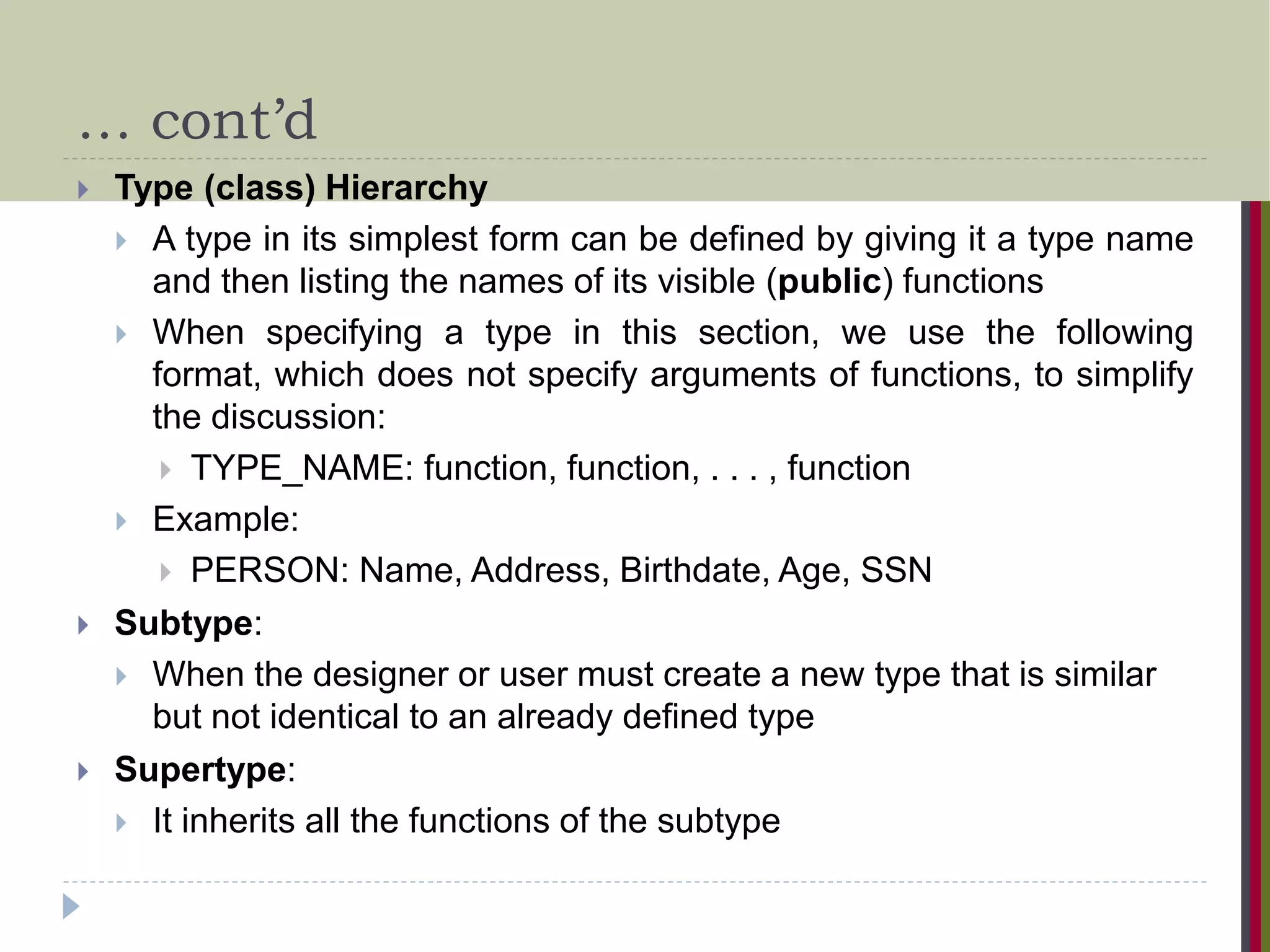 … cont’d  Type (class) Hierarchy  A type in its simplest form can be defined by giving it a type name and then listing the names of its visible (public) functions  When specifying a type in this section, we use the following format, which does not specify arguments of functions, to simplify the discussion:  TYPE_NAME: function, function, . . . , function  Example:  PERSON: Name, Address, Birthdate, Age, SSN  Subtype:  When the designer or user must create a new type that is similar but not identical to an already defined type  Supertype:  It inherits all the functions of the subtype 