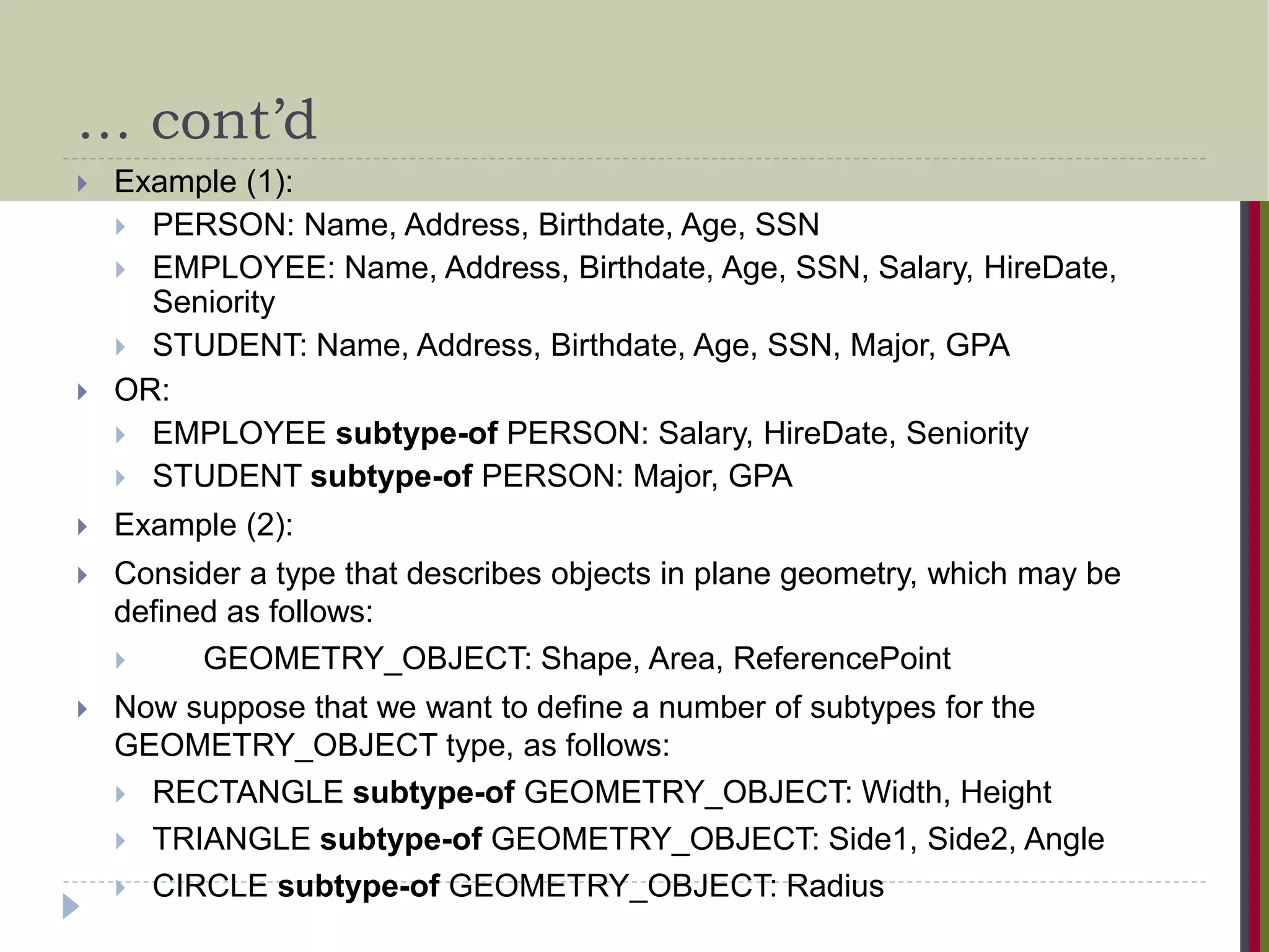 … cont’d  Example (1):  PERSON: Name, Address, Birthdate, Age, SSN  EMPLOYEE: Name, Address, Birthdate, Age, SSN, Salary, HireDate, Seniority  STUDENT: Name, Address, Birthdate, Age, SSN, Major, GPA  OR:  EMPLOYEE subtype-of PERSON: Salary, HireDate, Seniority  STUDENT subtype-of PERSON: Major, GPA  Example (2):  Consider a type that describes objects in plane geometry, which may be defined as follows:  GEOMETRY_OBJECT: Shape, Area, ReferencePoint  Now suppose that we want to define a number of subtypes for the GEOMETRY_OBJECT type, as follows:  RECTANGLE subtype-of GEOMETRY_OBJECT: Width, Height  TRIANGLE subtype-of GEOMETRY_OBJECT: Side1, Side2, Angle  CIRCLE subtype-of GEOMETRY_OBJECT: Radius 