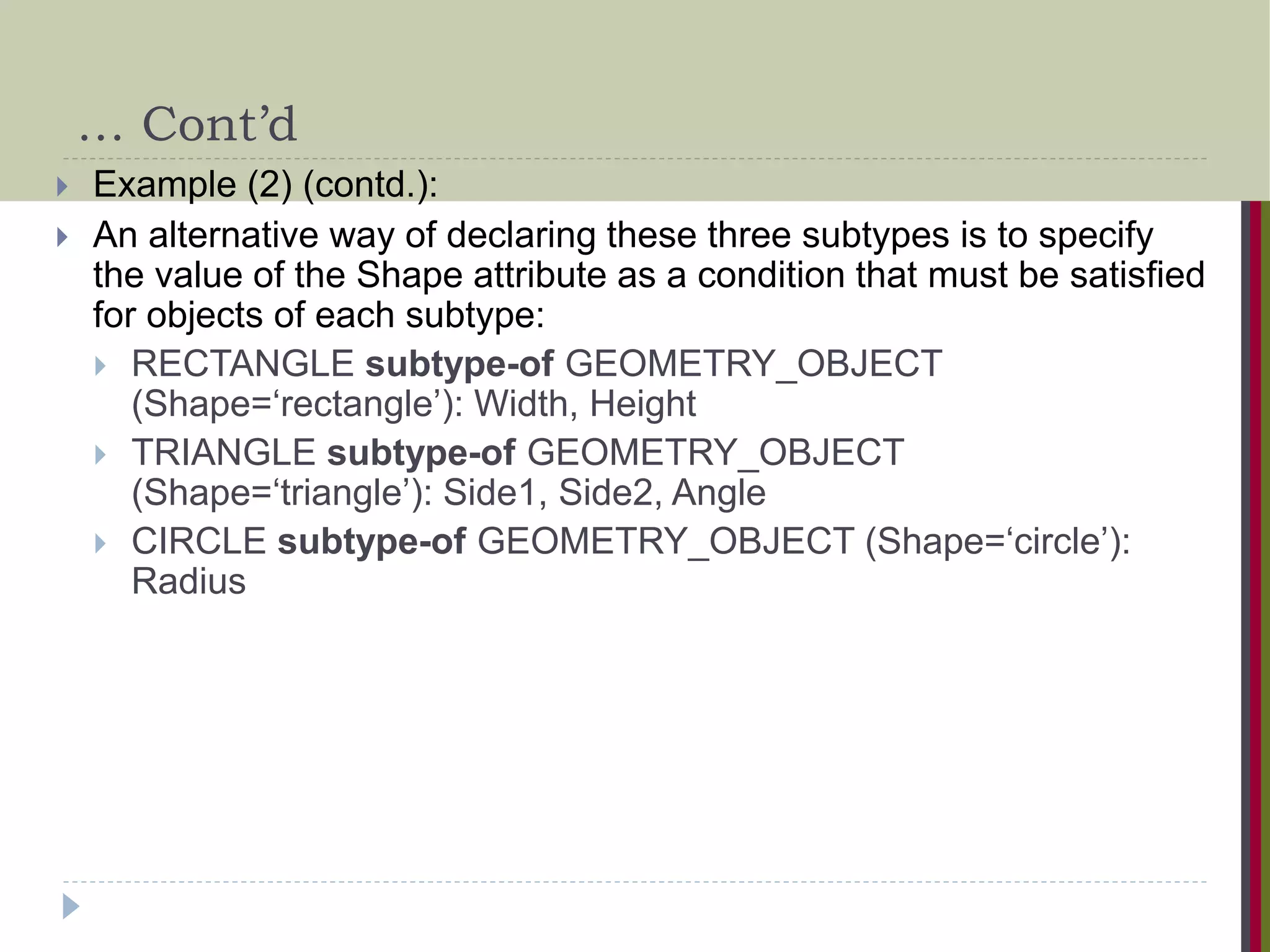 … Cont’d  Example (2) (contd.):  An alternative way of declaring these three subtypes is to specify the value of the Shape attribute as a condition that must be satisfied for objects of each subtype:  RECTANGLE subtype-of GEOMETRY_OBJECT (Shape=‘rectangle’): Width, Height  TRIANGLE subtype-of GEOMETRY_OBJECT (Shape=‘triangle’): Side1, Side2, Angle  CIRCLE subtype-of GEOMETRY_OBJECT (Shape=‘circle’): Radius 