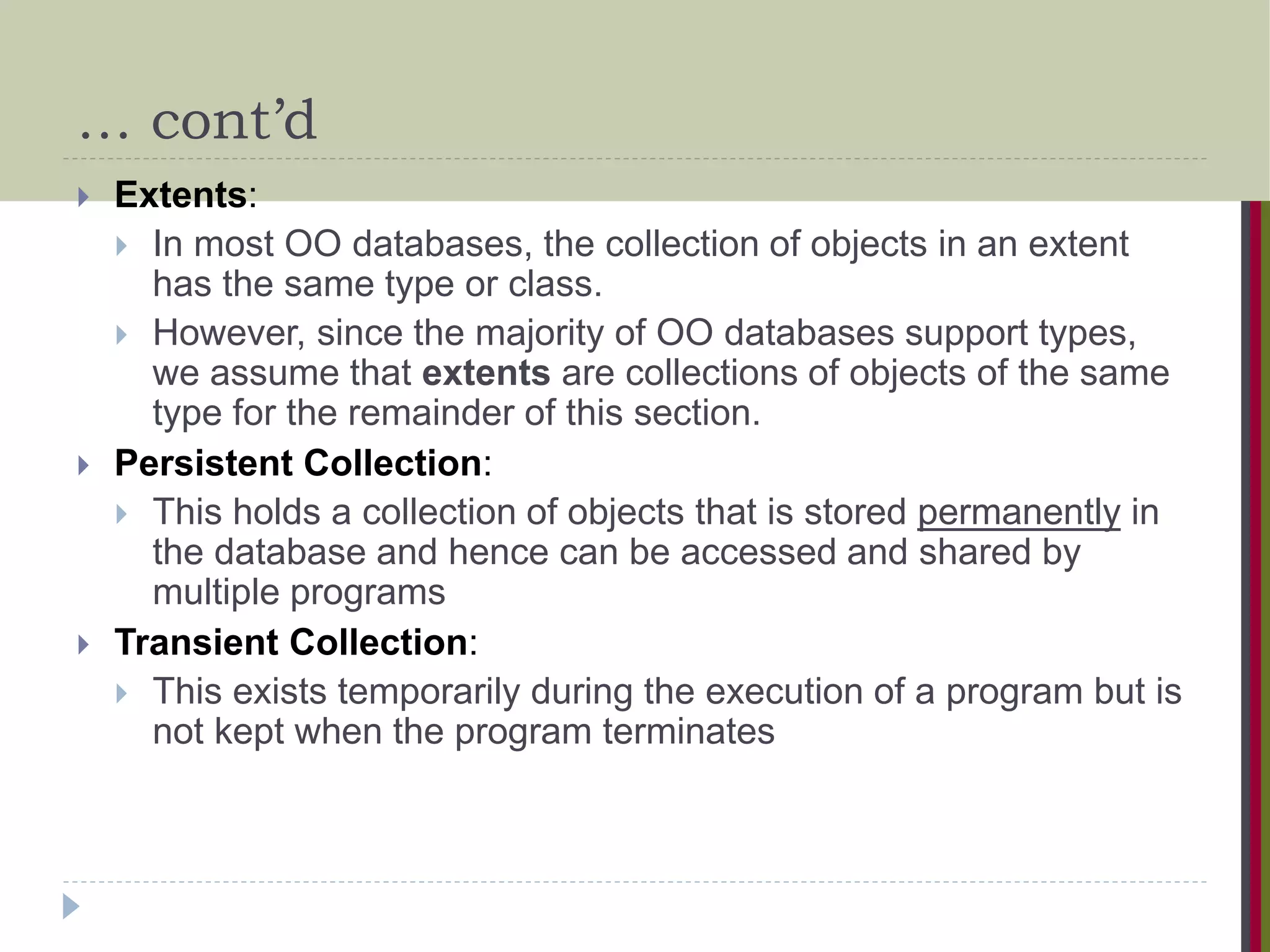… cont’d  Extents:  In most OO databases, the collection of objects in an extent has the same type or class.  However, since the majority of OO databases support types, we assume that extents are collections of objects of the same type for the remainder of this section.  Persistent Collection:  This holds a collection of objects that is stored permanently in the database and hence can be accessed and shared by multiple programs  Transient Collection:  This exists temporarily during the execution of a program but is not kept when the program terminates 