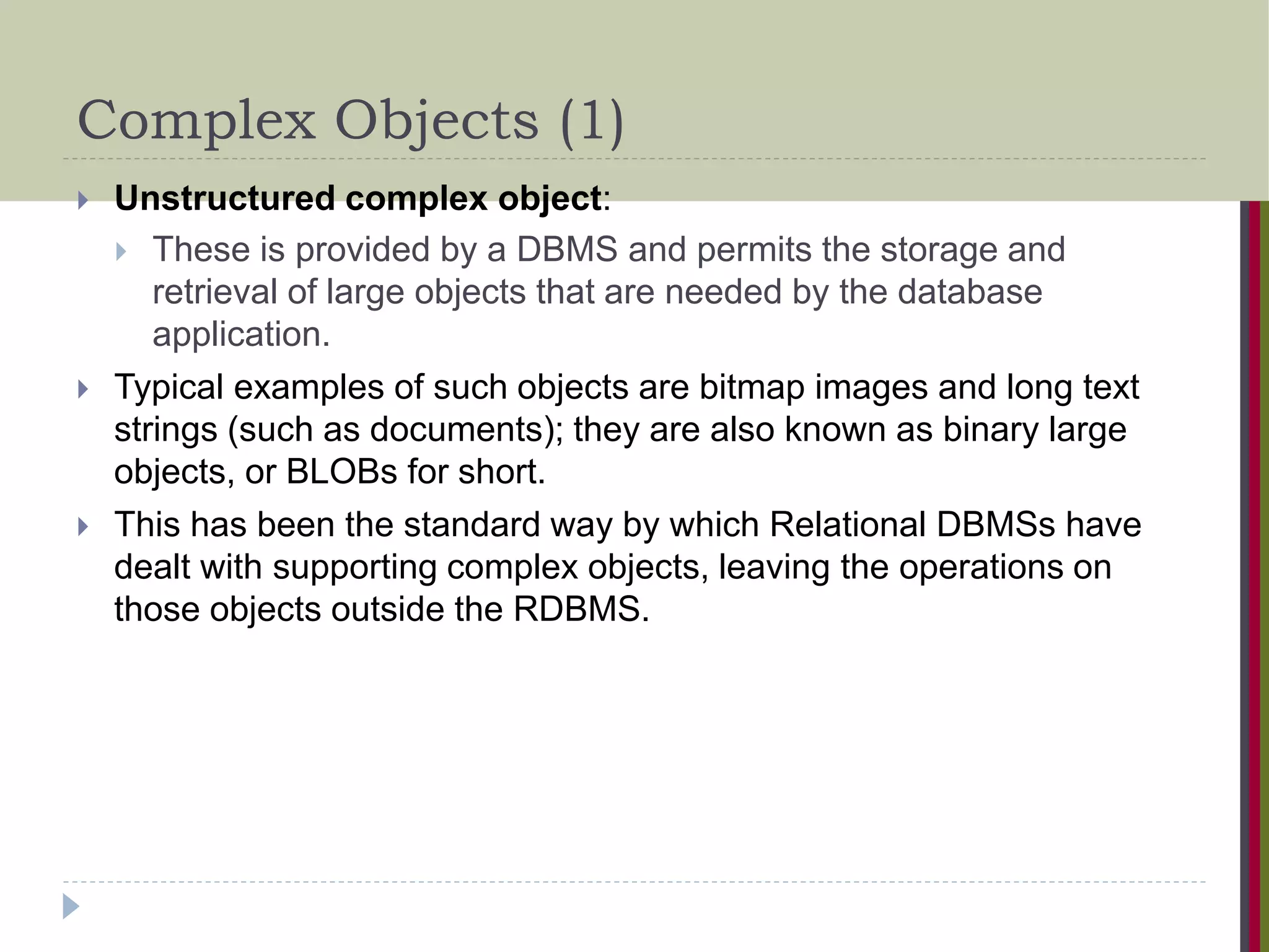 Complex Objects (1)  Unstructured complex object:  These is provided by a DBMS and permits the storage and retrieval of large objects that are needed by the database application.  Typical examples of such objects are bitmap images and long text strings (such as documents); they are also known as binary large objects, or BLOBs for short.  This has been the standard way by which Relational DBMSs have dealt with supporting complex objects, leaving the operations on those objects outside the RDBMS. 